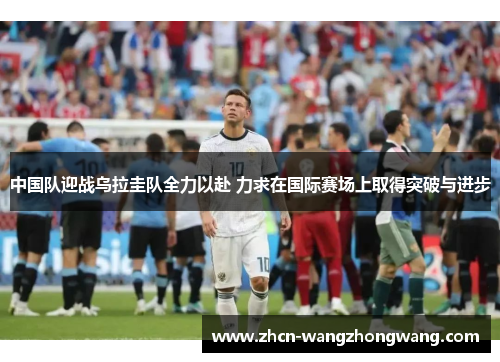中国队迎战乌拉圭队全力以赴 力求在国际赛场上取得突破与进步